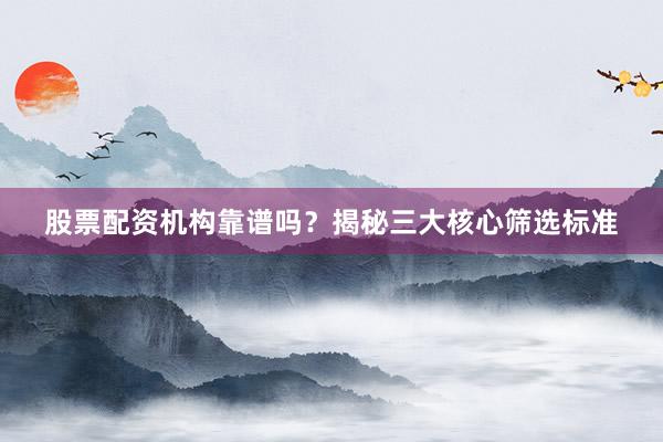 股票配资机构靠谱吗？揭秘三大核心筛选标准