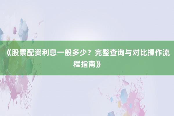 《股票配资利息一般多少？完整查询与对比操作流程指南》
