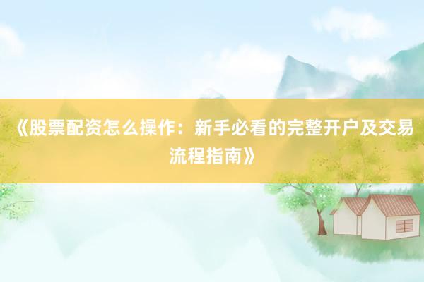 《股票配资怎么操作：新手必看的完整开户及交易流程指南》