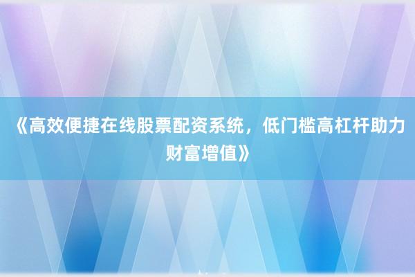 《高效便捷在线股票配资系统，低门槛高杠杆助力财富增值》