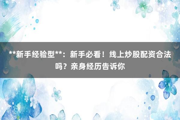 **新手经验型**：新手必看！线上炒股配资合法吗？亲身经历告诉你
