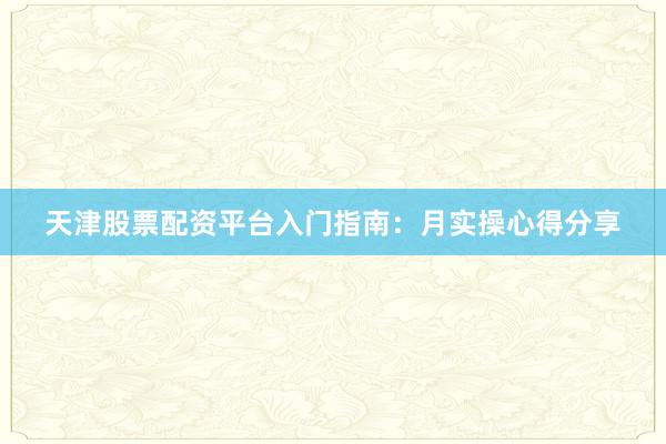 天津股票配资平台入门指南：月实操心得分享