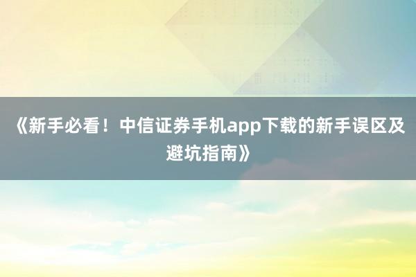 《新手必看！中信证券手机app下载的新手误区及避坑指南》
