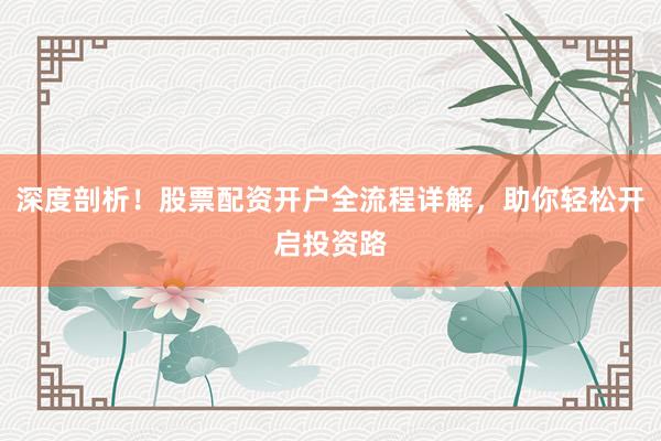 深度剖析！股票配资开户全流程详解，助你轻松开启投资路