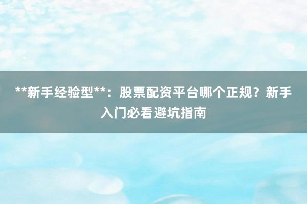 **新手经验型**：股票配资平台哪个正规？新手入门必看避坑指南