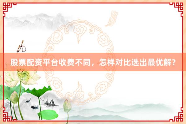 股票配资平台收费不同，怎样对比选出最优解？