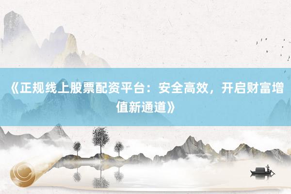 《正规线上股票配资平台：安全高效，开启财富增值新通道》