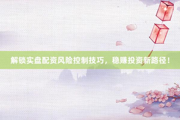 解锁实盘配资风险控制技巧，稳赚投资新路径！