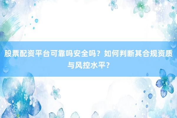 股票配资平台可靠吗安全吗？如何判断其合规资质与风控水平？