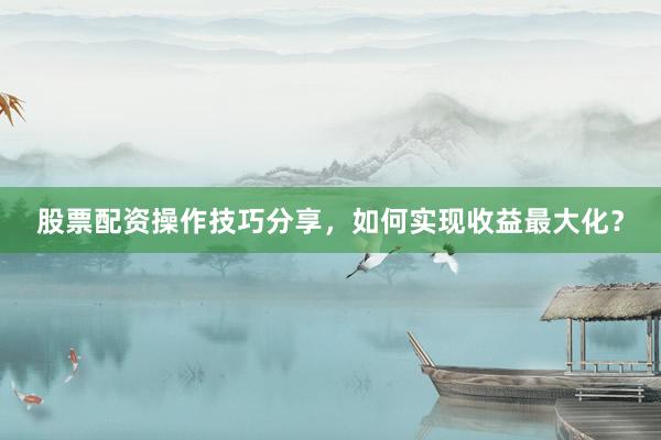 股票配资操作技巧分享，如何实现收益最大化？