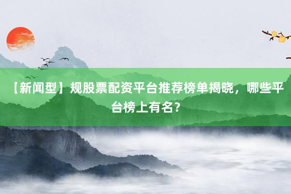 【新闻型】规股票配资平台推荐榜单揭晓，哪些平台榜上有名？