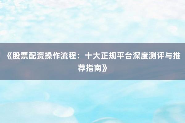 《股票配资操作流程：十大正规平台深度测评与推荐指南》