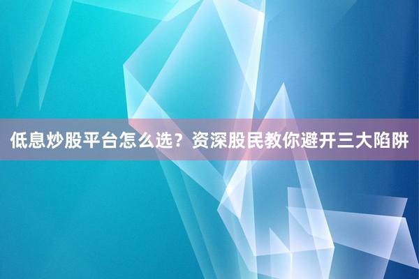低息炒股平台怎么选？资深股民教你避开三大陷阱