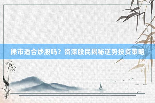 熊市适合炒股吗？资深股民揭秘逆势投资策略