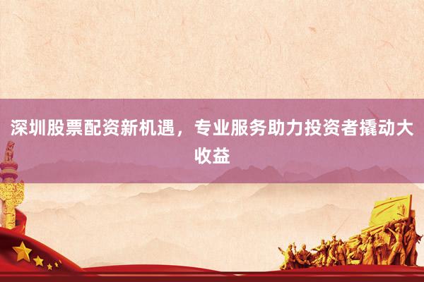 深圳股票配资新机遇，专业服务助力投资者撬动大收益