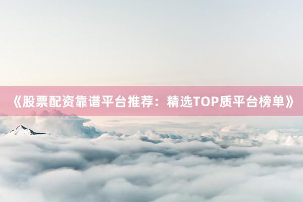 《股票配资靠谱平台推荐：精选TOP质平台榜单》
