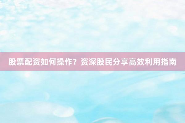 股票配资如何操作？资深股民分享高效利用指南