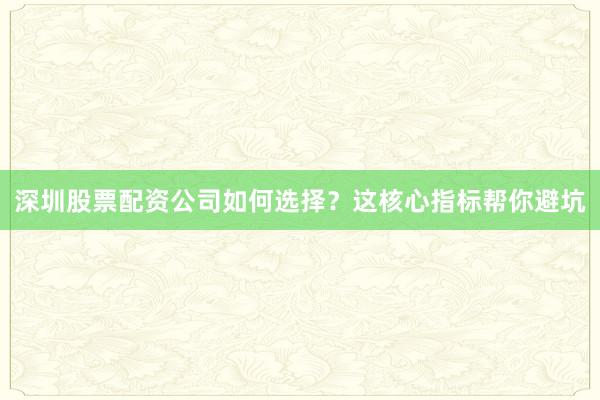 深圳股票配资公司如何选择？这核心指标帮你避坑
