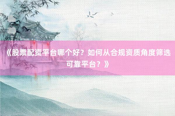 《股票配资平台哪个好？如何从合规资质角度筛选可靠平台？》
