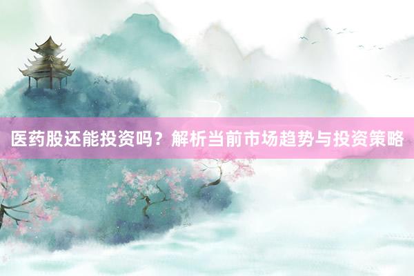 医药股还能投资吗？解析当前市场趋势与投资策略