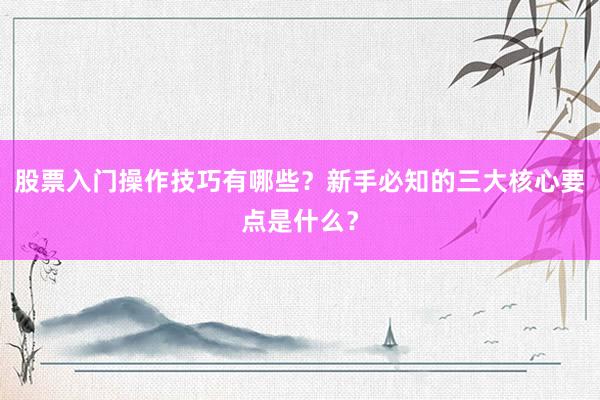 股票入门操作技巧有哪些？新手必知的三大核心要点是什么？