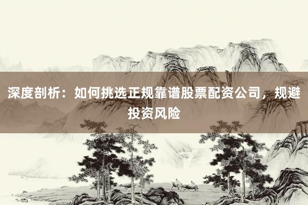 深度剖析：如何挑选正规靠谱股票配资公司，规避投资风险