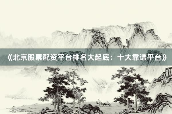《北京股票配资平台排名大起底：十大靠谱平台》