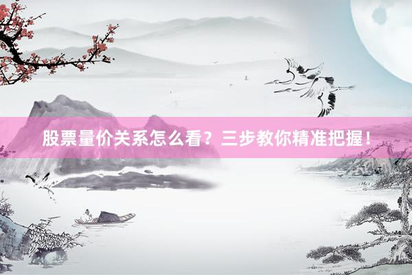 股票量价关系怎么看？三步教你精准把握！