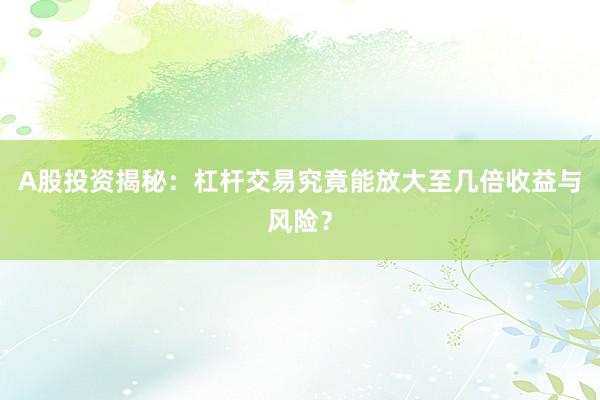 A股投资揭秘：杠杆交易究竟能放大至几倍收益与风险？