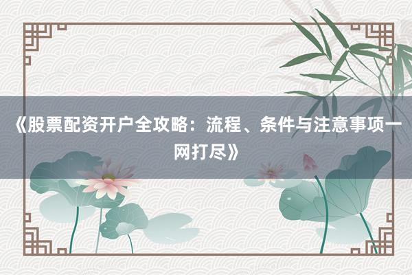 《股票配资开户全攻略：流程、条件与注意事项一网打尽》