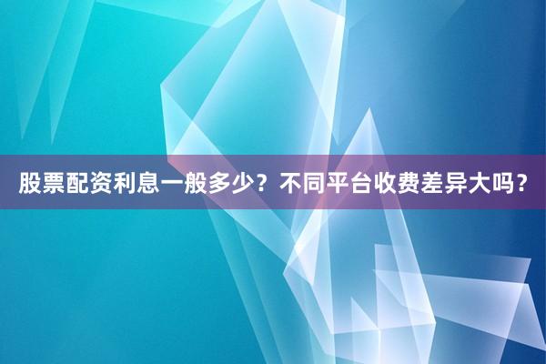 股票配资利息一般多少？不同平台收费差异大吗？