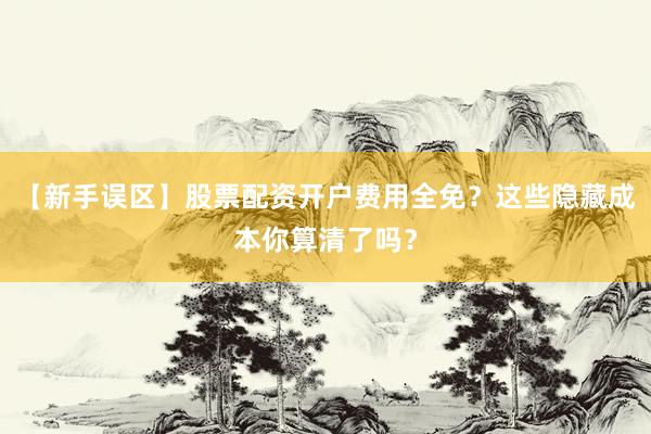 【新手误区】股票配资开户费用全免？这些隐藏成本你算清了吗？