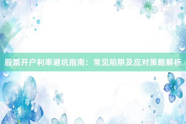 股票开户利率避坑指南：常见陷阱及应对策略解析