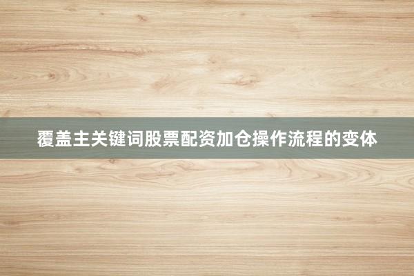 覆盖主关键词股票配资加仓操作流程的变体