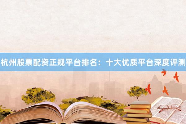 杭州股票配资正规平台排名：十大优质平台深度评测