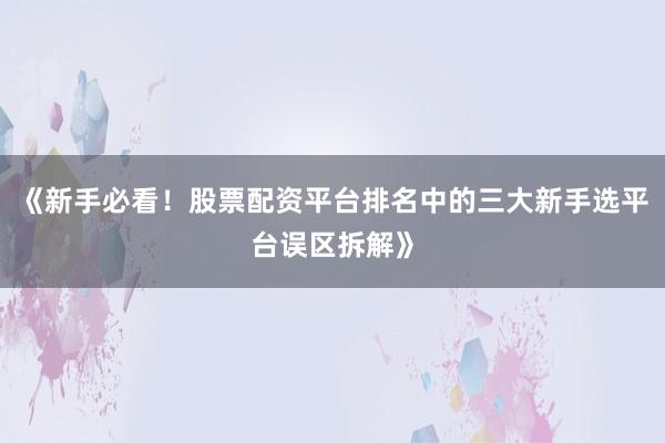 《新手必看！股票配资平台排名中的三大新手选平台误区拆解》