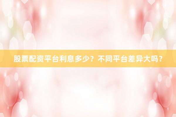 股票配资平台利息多少？不同平台差异大吗？