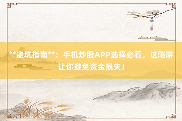 **避坑指南**：手机炒股APP选择必看，这陷阱让你避免资金损失！