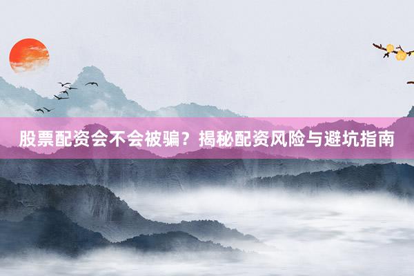 股票配资会不会被骗？揭秘配资风险与避坑指南