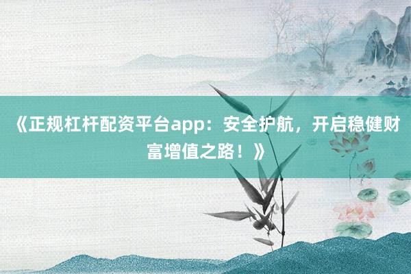 《正规杠杆配资平台app：安全护航，开启稳健财富增值之路！》