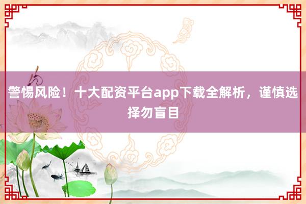 警惕风险！十大配资平台app下载全解析，谨慎选择勿盲目