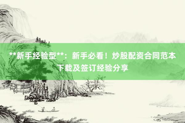 **新手经验型**：新手必看！炒股配资合同范本下载及签订经验分享