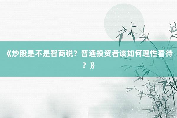 《炒股是不是智商税？普通投资者该如何理性看待？》