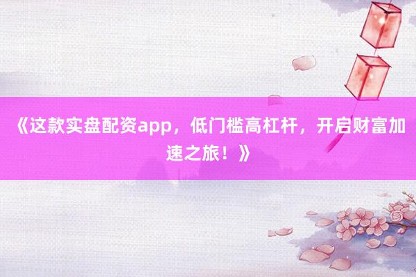 《这款实盘配资app，低门槛高杠杆，开启财富加速之旅！》