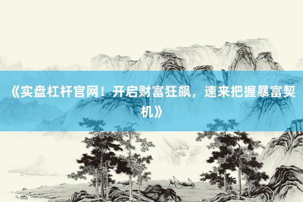 《实盘杠杆官网！开启财富狂飙，速来把握暴富契机》