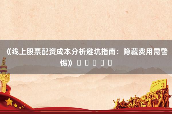 《线上股票配资成本分析避坑指南：隐藏费用需警惕》 ⭐⭐⭐⭐⭐