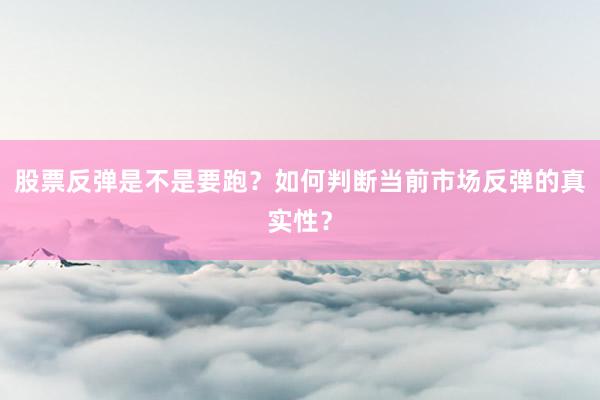 股票反弹是不是要跑？如何判断当前市场反弹的真实性？