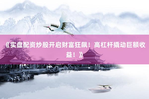 《实盘配资炒股开启财富狂飙！高杠杆撬动巨额收益！》