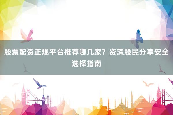 股票配资正规平台推荐哪几家？资深股民分享安全选择指南