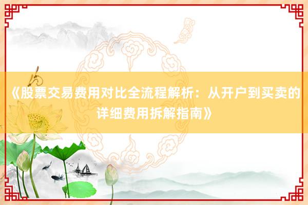 《股票交易费用对比全流程解析：从开户到买卖的详细费用拆解指南》